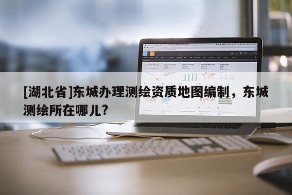 [湖北省]東城辦理測繪資質(zhì)地圖編制，東城測繪所在哪兒?