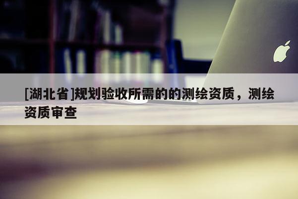 [湖北省]規劃驗收所需的的測繪資質，測繪資質審查