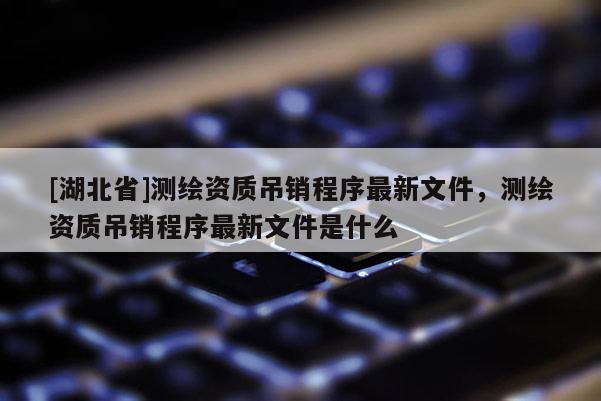 [湖北省]測繪資質吊銷程序最新文件，測繪資質吊銷程序最新文件是什么