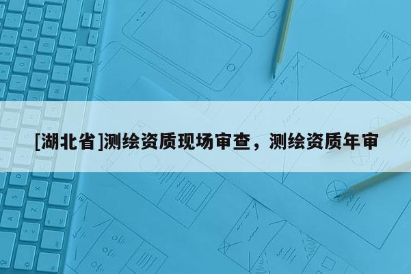 [湖北省]測繪資質現場審查，測繪資質年審