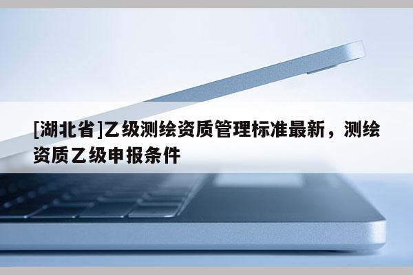 [湖北省]乙級測繪資質管理標準最新，測繪資質乙級申報條件