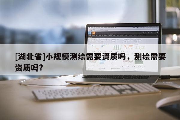 [湖北省]小規模測繪需要資質嗎，測繪需要資質嗎?