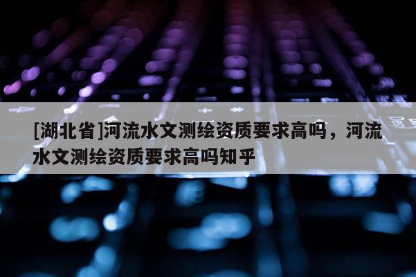 [湖北省]河流水文測繪資質要求高嗎，河流水文測繪資質要求高嗎知乎