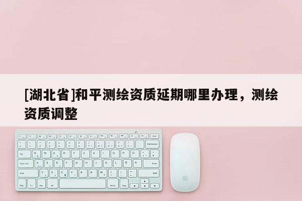 [湖北省]和平測(cè)繪資質(zhì)延期哪里辦理，測(cè)繪資質(zhì)調(diào)整