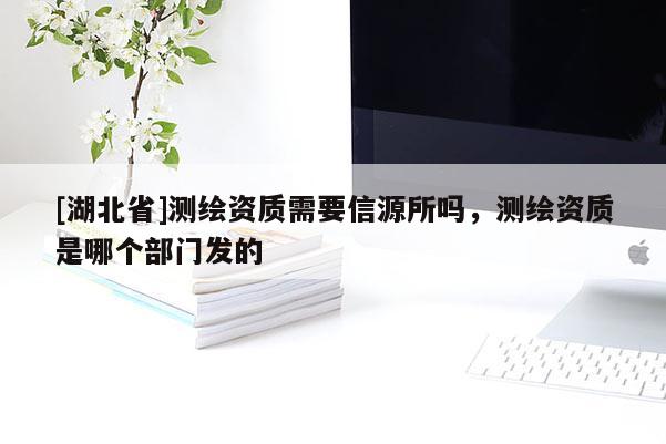 [湖北省]測(cè)繪資質(zhì)需要信源所嗎，測(cè)繪資質(zhì)是哪個(gè)部門發(fā)的