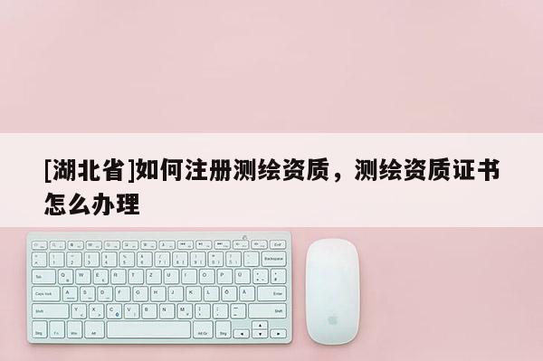 [湖北省]如何注冊測繪資質(zhì)，測繪資質(zhì)證書怎么辦理