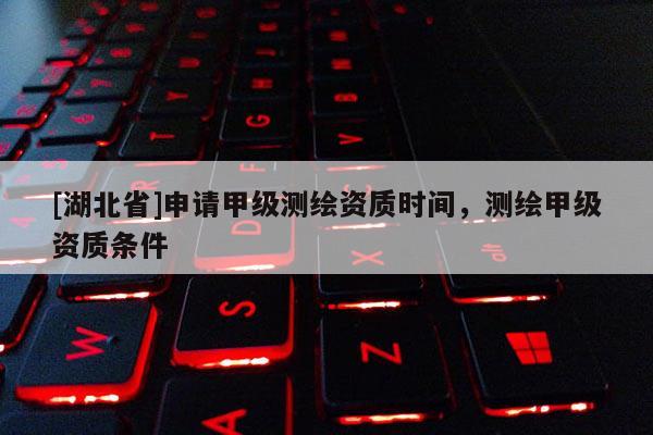 [湖北省]申請甲級測繪資質(zhì)時間，測繪甲級資質(zhì)條件