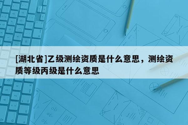 [湖北省]乙級測繪資質(zhì)是什么意思，測繪資質(zhì)等級丙級是什么意思