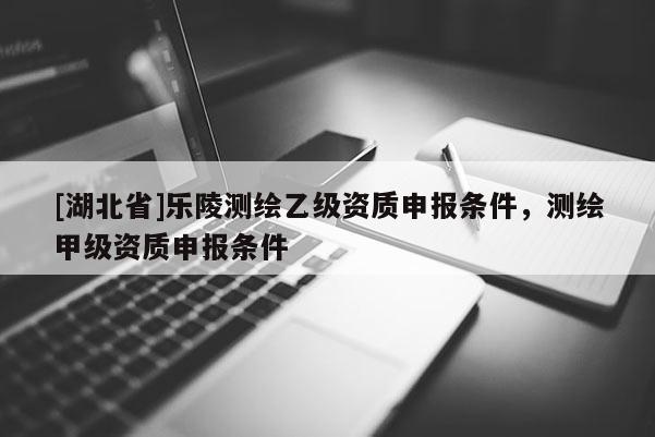 [湖北省]樂陵測繪乙級資質申報條件，測繪甲級資質申報條件