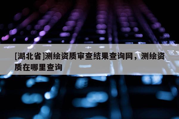 [湖北省]測繪資質審查結果查詢網，測繪資質在哪里查詢
