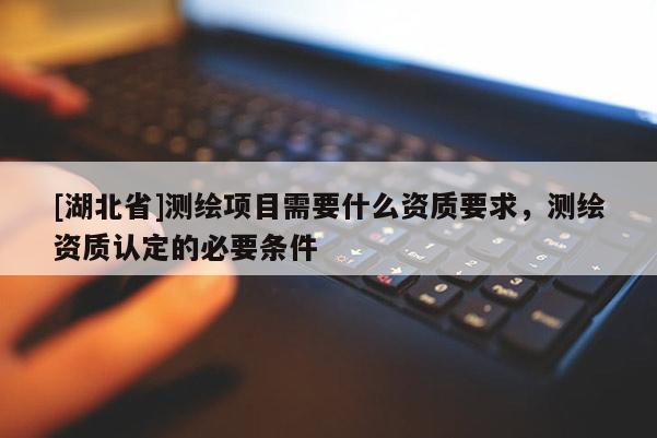 [湖北省]測繪項目需要什么資質要求，測繪資質認定的必要條件