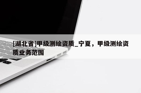 [湖北省]甲級測繪資質(zhì)_寧夏，甲級測繪資質(zhì)業(yè)務(wù)范圍
