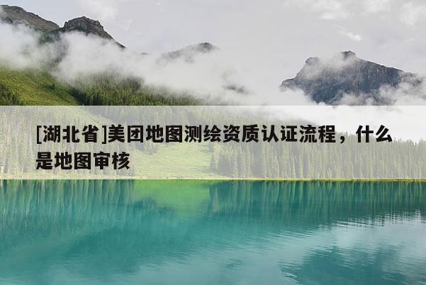[湖北省]美團地圖測繪資質(zhì)認證流程，什么是地圖審核