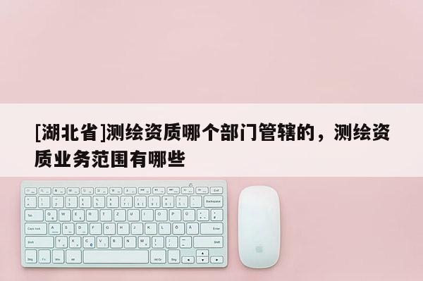 [湖北省]測繪資質哪個部門管轄的，測繪資質業務范圍有哪些