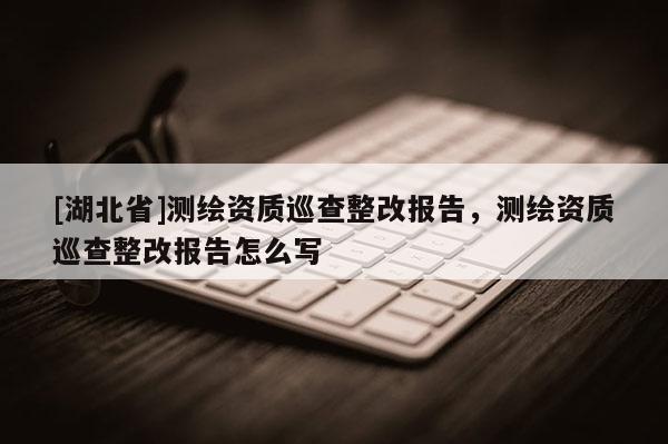 [湖北省]測繪資質巡查整改報告，測繪資質巡查整改報告怎么寫