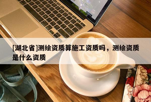 [湖北省]測繪資質(zhì)算施工資質(zhì)嗎，測繪資質(zhì)是什么資質(zhì)