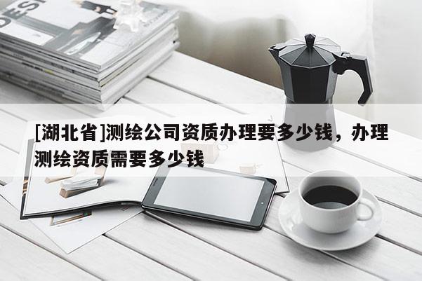 [湖北省]測繪公司資質(zhì)辦理要多少錢，辦理測繪資質(zhì)需要多少錢