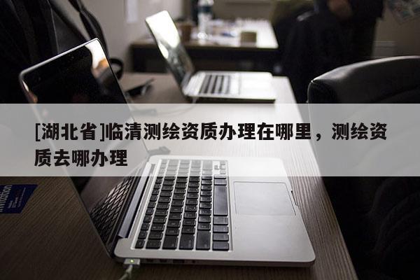 [湖北省]臨清測繪資質辦理在哪里，測繪資質去哪辦理