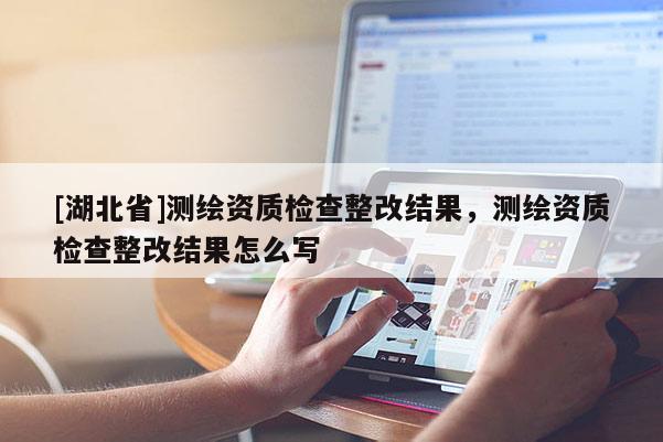 [湖北省]測繪資質檢查整改結果，測繪資質檢查整改結果怎么寫