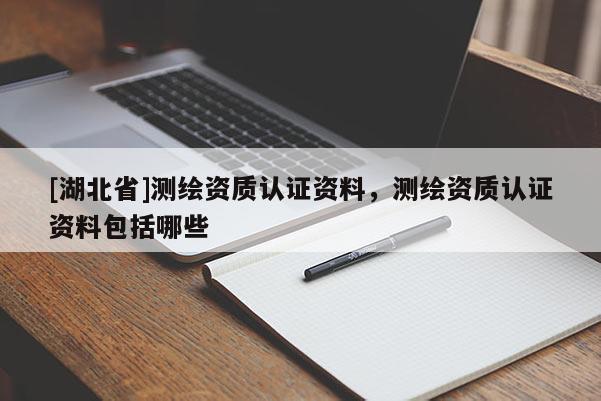 [湖北省]測繪資質認證資料，測繪資質認證資料包括哪些