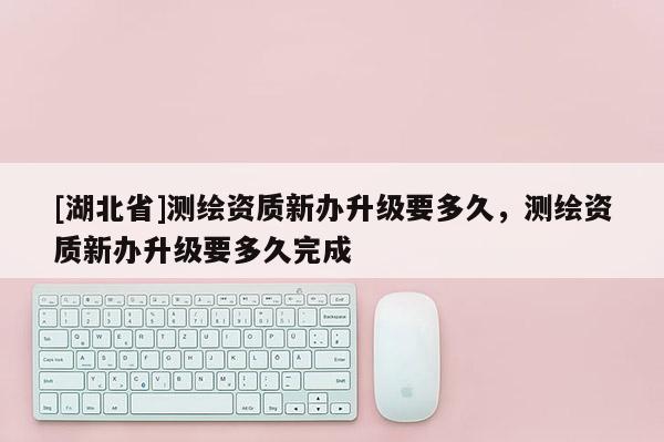 [湖北省]測繪資質新辦升級要多久，測繪資質新辦升級要多久完成