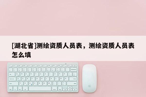 [湖北省]測繪資質人員表，測繪資質人員表怎么填