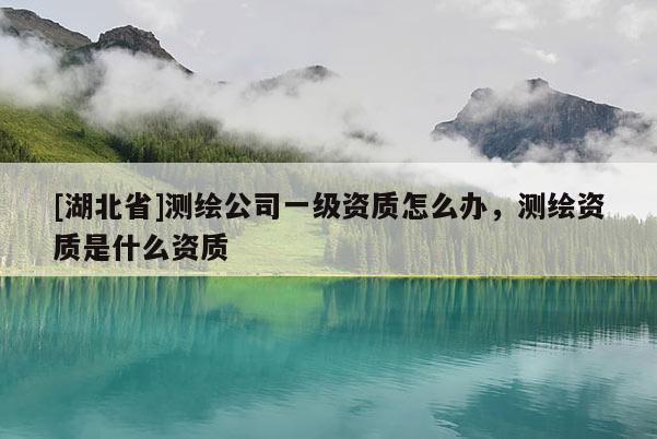 [湖北省]測繪公司一級資質(zhì)怎么辦，測繪資質(zhì)是什么資質(zhì)
