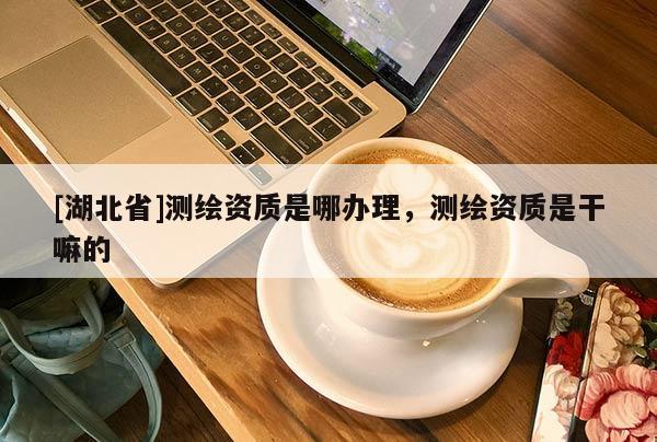 [湖北省]測繪資質是哪辦理，測繪資質是干嘛的