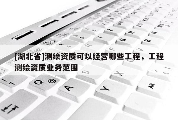 [湖北省]測繪資質(zhì)可以經(jīng)營哪些工程，工程測繪資質(zhì)業(yè)務(wù)范圍