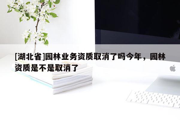 [湖北省]園林業(yè)務資質取消了嗎今年，園林資質是不是取消了