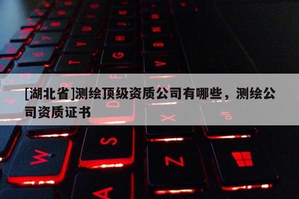 [湖北省]測(cè)繪頂級(jí)資質(zhì)公司有哪些，測(cè)繪公司資質(zhì)證書