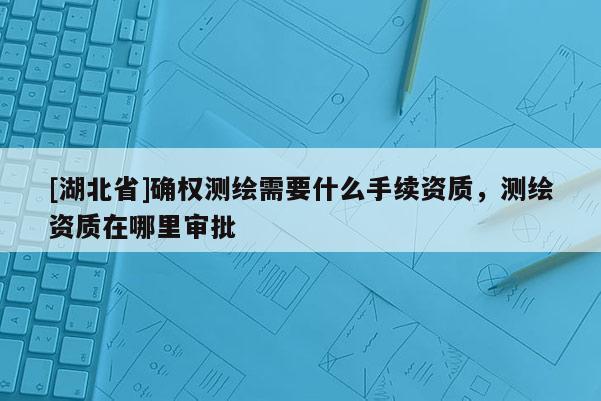 [湖北省]確權測繪需要什么手續資質，測繪資質在哪里審批