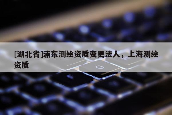 [湖北省]浦東測繪資質(zhì)變更法人，上海測繪資質(zhì)