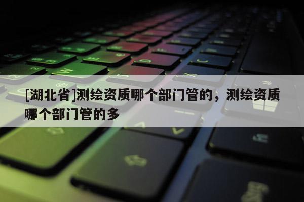 [湖北省]測繪資質(zhì)哪個部門管的，測繪資質(zhì)哪個部門管的多