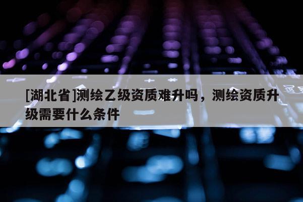 [湖北省]測繪乙級資質難升嗎，測繪資質升級需要什么條件