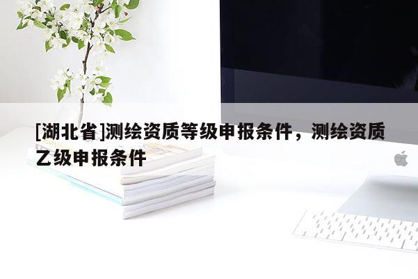 [湖北省]測繪資質(zhì)等級申報(bào)條件，測繪資質(zhì)乙級申報(bào)條件
