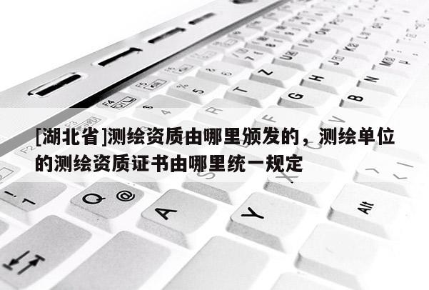 [湖北省]測繪資質由哪里頒發(fā)的，測繪單位的測繪資質證書由哪里統(tǒng)一規(guī)定
