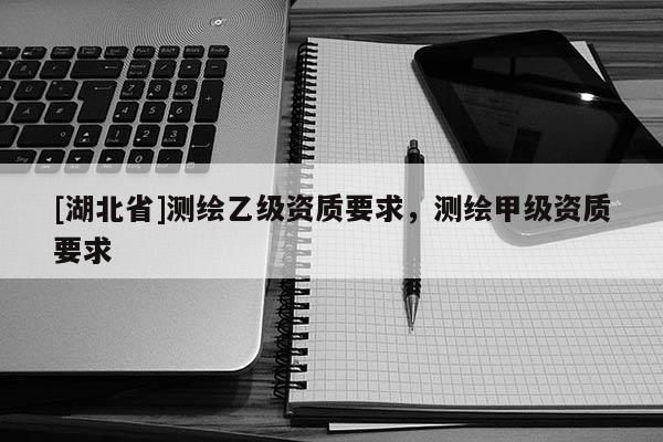 [湖北省]測繪乙級資質要求，測繪甲級資質要求