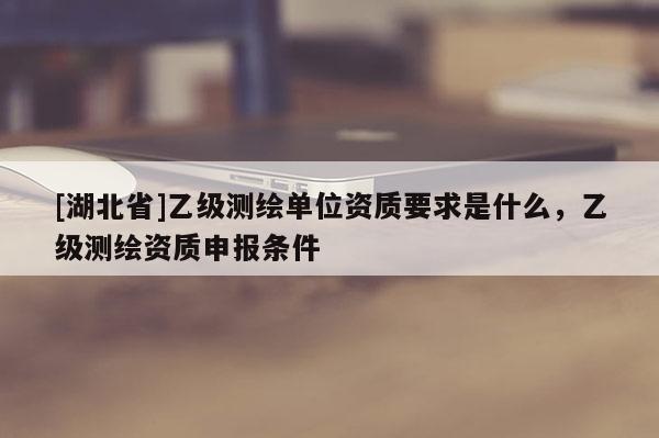 [湖北省]乙級測繪單位資質要求是什么，乙級測繪資質申報條件