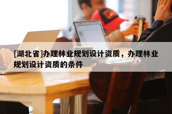 [湖北省]辦理林業(yè)規(guī)劃設(shè)計資質(zhì)，辦理林業(yè)規(guī)劃設(shè)計資質(zhì)的條件
