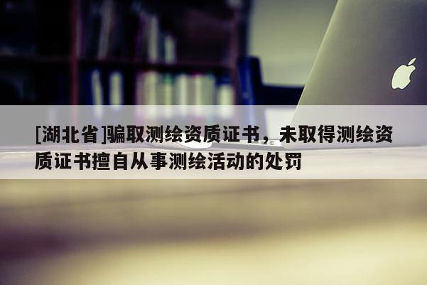 [湖北省]騙取測繪資質(zhì)證書，未取得測繪資質(zhì)證書擅自從事測繪活動的處罰