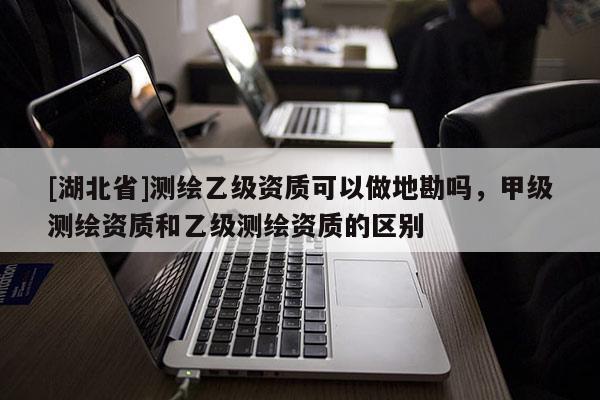 [湖北省]測繪乙級資質可以做地勘嗎，甲級測繪資質和乙級測繪資質的區別