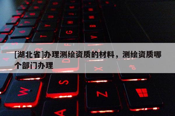 [湖北省]辦理測(cè)繪資質(zhì)的材料，測(cè)繪資質(zhì)哪個(gè)部門(mén)辦理