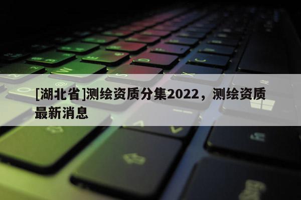 [湖北省]測繪資質(zhì)分集2022，測繪資質(zhì)最新消息