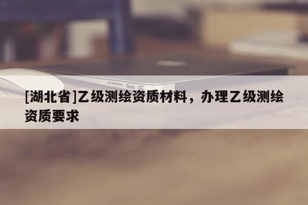 [湖北省]乙級(jí)測(cè)繪資質(zhì)材料，辦理乙級(jí)測(cè)繪資質(zhì)要求