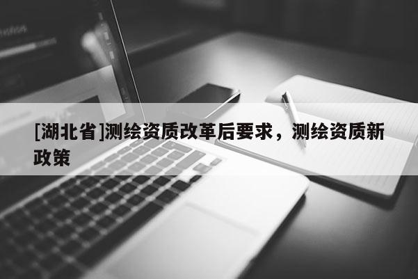 [湖北省]測繪資質改革后要求，測繪資質新政策