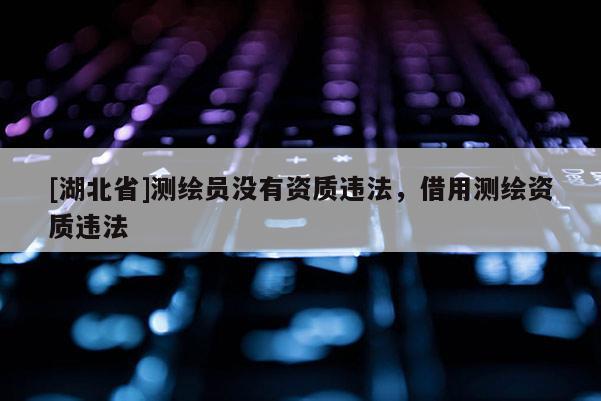 [湖北省]測繪員沒有資質違法，借用測繪資質違法