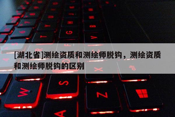 [湖北省]測繪資質和測繪師脫鉤，測繪資質和測繪師脫鉤的區別