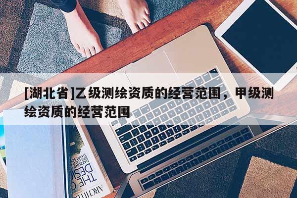 [湖北省]乙級(jí)測(cè)繪資質(zhì)的經(jīng)營范圍，甲級(jí)測(cè)繪資質(zhì)的經(jīng)營范圍