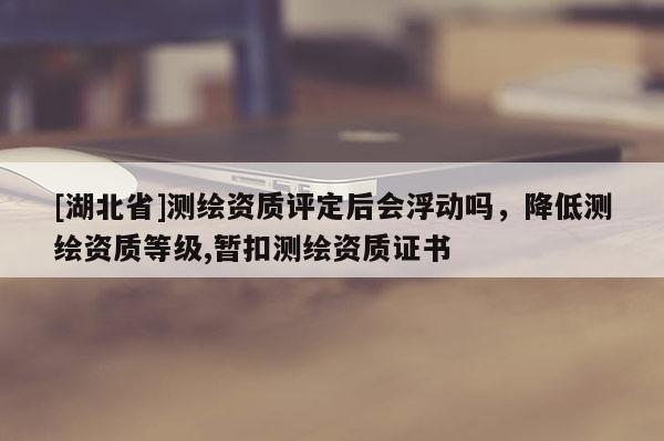[湖北省]測繪資質(zhì)評定后會浮動嗎，降低測繪資質(zhì)等級,暫扣測繪資質(zhì)證書